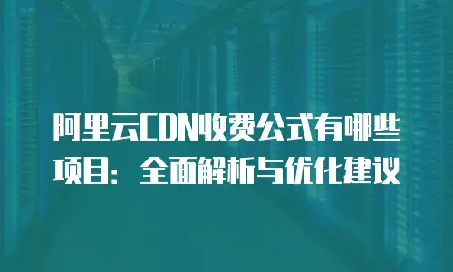 阿里云CDN收费公式有哪些项目：全面解析与优化建议