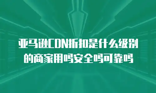亚马逊CDN折扣是什么级别的商家用吗安全吗可靠吗