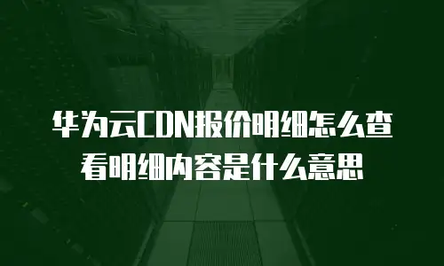 华为云CDN报价明细怎么查看明细内容是什么意思