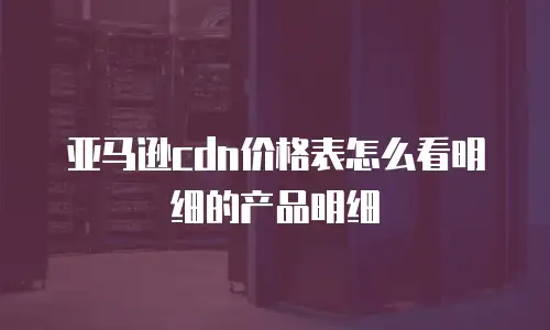 亚马逊cdn价格表怎么看明细的产品明细