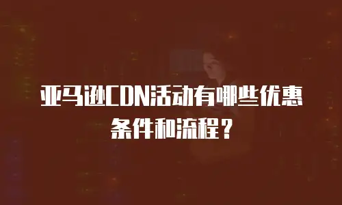 亚马逊CDN活动有哪些优惠条件和流程？