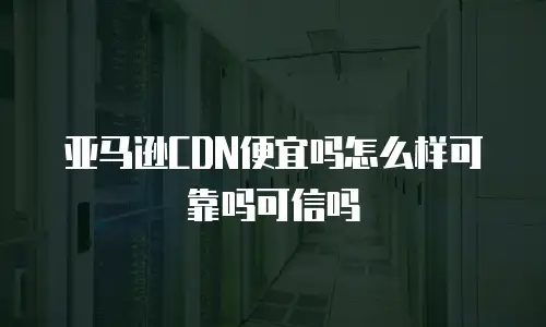 亚马逊CDN便宜吗怎么样可靠吗可信吗