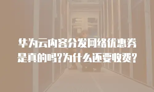 华为云内容分发网络优惠券是真的吗?为什么还要收费?