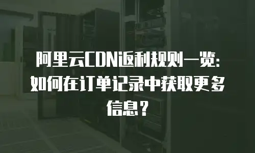 阿里云CDN返利规则一览：如何在订单记录中获取更多信息？