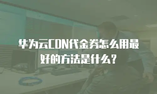 华为云CDN代金券怎么用最好的方法是什么？