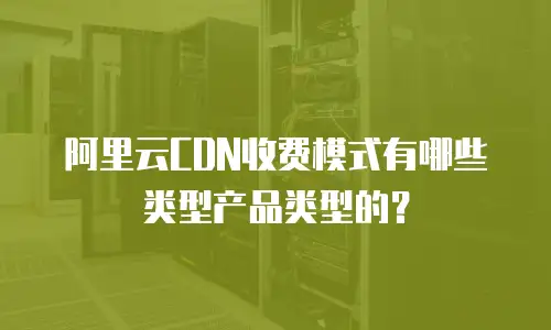 阿里云CDN收费模式有哪些类型产品类型的？