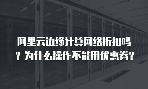 阿里云边缘计算网络折扣吗？为什么操作不能用优惠券？