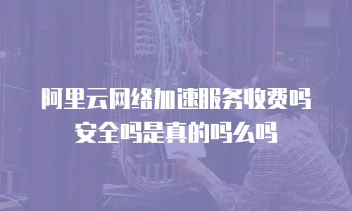 阿里云网络加速服务收费吗安全吗是真的吗么吗