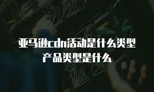 亚马逊cdn活动是什么类型产品类型是什么
