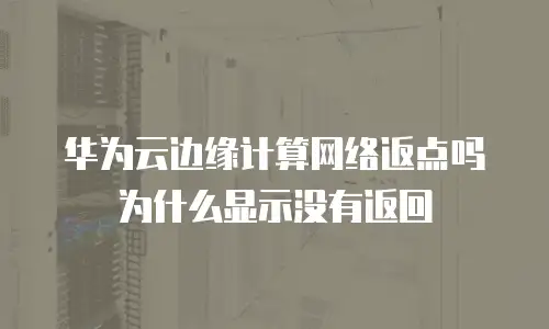 华为云边缘计算网络返点吗为什么显示没有返回