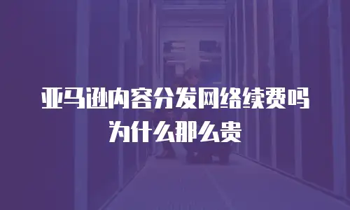 亚马逊内容分发网络续费吗为什么那么贵