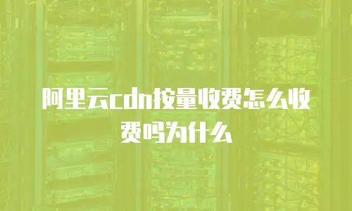 阿里云cdn按量收费怎么收费吗为什么