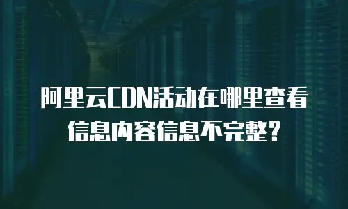 阿里云CDN活动在哪里查看信息内容信息不完整？