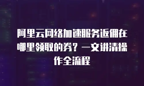 阿里云网络加速服务返佣在哪里领取的券？一文讲清操作全流程