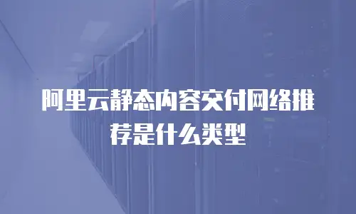 阿里云静态内容交付网络推荐是什么类型