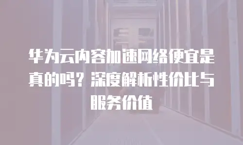 华为云内容加速网络便宜是真的吗？深度解析性价比与服务价值