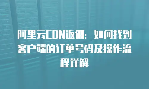 阿里云CDN返佣：如何找到客户端的订单号码及操作流程详解