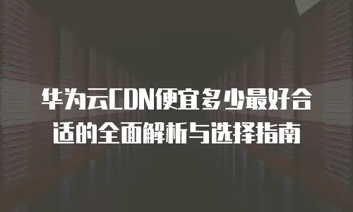 华为云CDN便宜多少最好合适的全面解析与选择指南