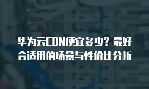 华为云CDN便宜多少？最好合适用的场景与性价比分析