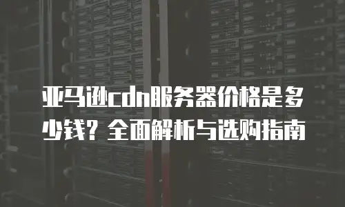 亚马逊cdn服务器价格是多少钱？全面解析与选购指南