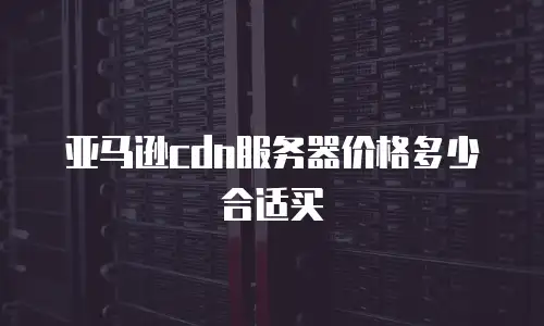 亚马逊cdn服务器价格多少合适买