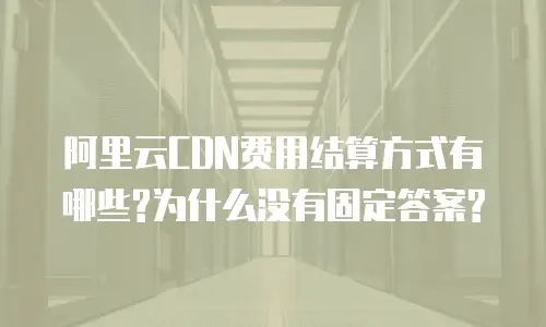 阿里云CDN费用结算方式有哪些?为什么没有固定答案?