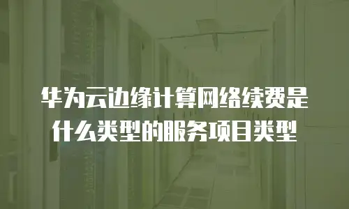 华为云边缘计算网络续费是什么类型的服务项目类型