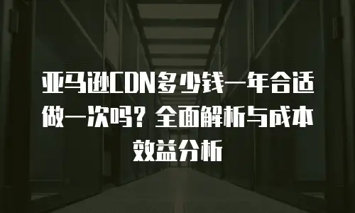 亚马逊CDN多少钱一年合适做一次吗？全面解析与成本效益分析