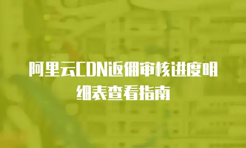 阿里云CDN返佣审核进度明细表查看指南