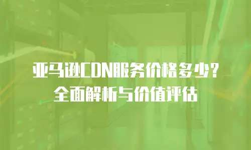 亚马逊CDN服务价格多少？全面解析与价值评估