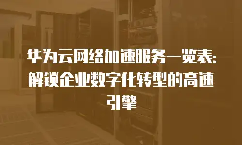 华为云网络加速服务一览表：解锁企业数字化转型的高速引擎