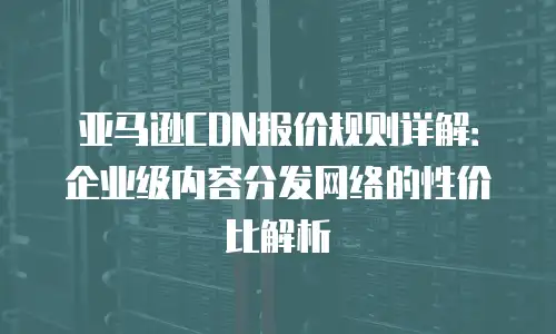 亚马逊CDN报价规则详解：企业级内容分发网络的性价比解析