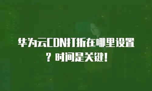 华为云CDN打折在哪里设置？时间是关键！
