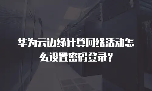 华为云边缘计算网络活动怎么设置密码登录？