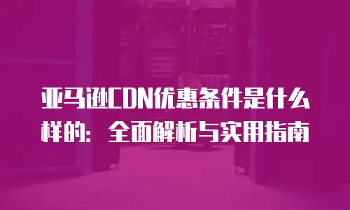 亚马逊CDN优惠条件是什么样的：全面解析与实用指南