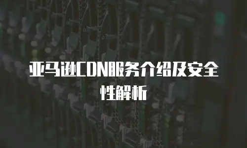 亚马逊CDN服务介绍及安全性解析