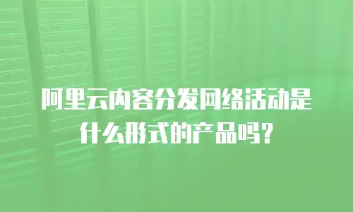 阿里云内容分发网络活动是什么形式的产品吗？