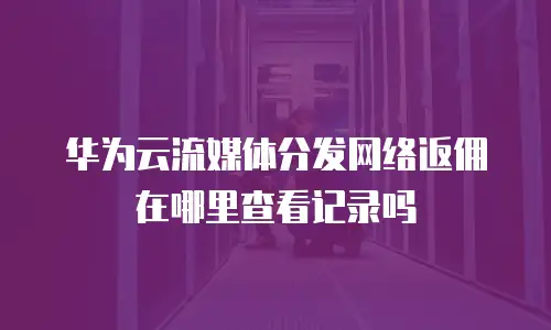 华为云流媒体分发网络返佣在哪里查看记录吗