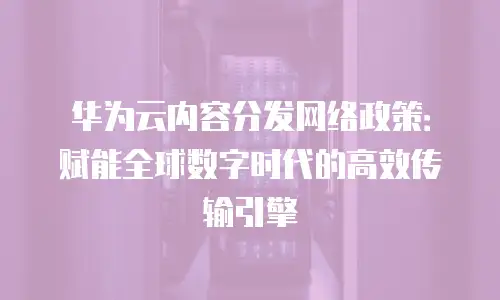 华为云内容分发网络政策：赋能全球数字时代的高效传输引擎