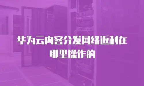 华为云内容分发网络返利在哪里操作的