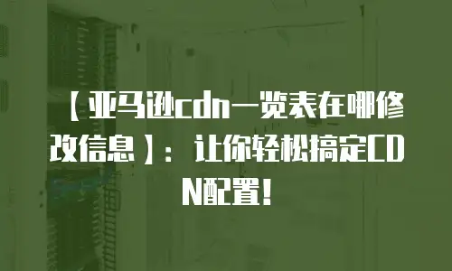 【亚马逊cdn一览表在哪修改信息】：让你轻松搞定CDN配置！