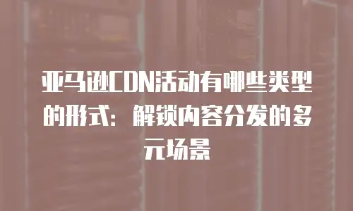 亚马逊CDN活动有哪些类型的形式：解锁内容分发的多元场景