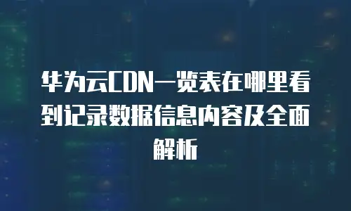 华为云CDN一览表在哪里看到记录数据信息内容及全面解析