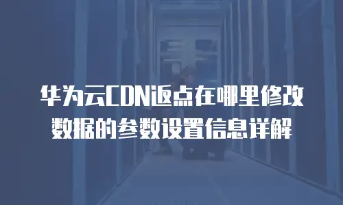 华为云CDN返点在哪里修改数据的参数设置信息详解