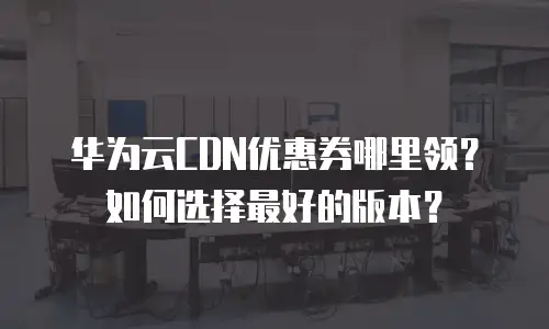 华为云CDN优惠券哪里领？如何选择最好的版本？