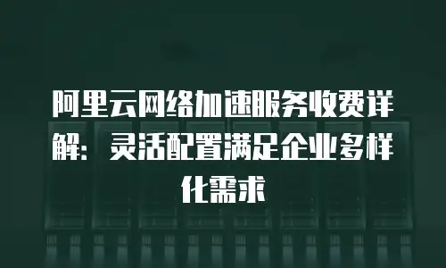阿里云网络加速服务收费详解：灵活配置满足企业多样化需求