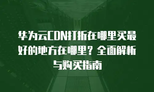 华为云CDN打折在哪里买最好的地方在哪里？全面解析与购买指南