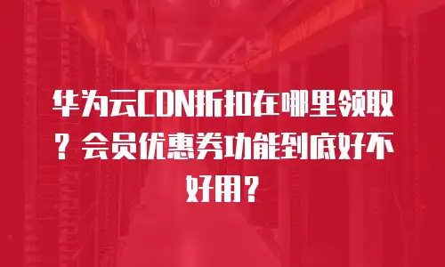 华为云CDN折扣在哪里领取？会员优惠券功能到底好不好用？
