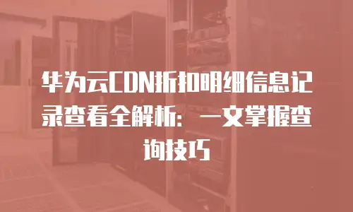 华为云CDN折扣明细信息记录查看全解析：一文掌握查询技巧