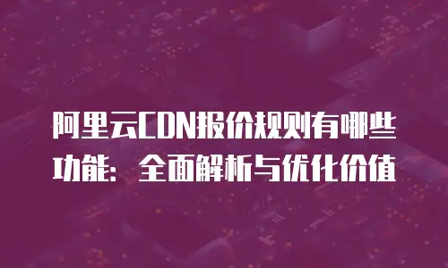 阿里云CDN报价规则有哪些功能：全面解析与优化价值